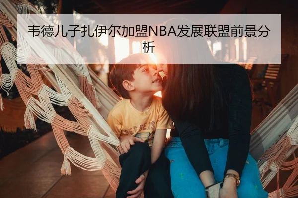 韦德儿子扎伊尔加盟NBA发展联盟前景分析